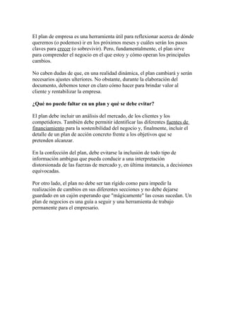 El plan de empresa es una herramienta útil para reflexionar acerca de dónde
queremos (o podemos) ir en los próximos meses y cuáles serán los pasos
claves para crecer (o sobrevivir). Pero, fundamentalmente, el plan sirve
para comprender el negocio en el que estoy y cómo operan los principales
cambios.

No caben dudas de que, en una realidad dinámica, el plan cambiará y serán
necesarios ajustes ulteriores. No obstante, durante la elaboración del
documento, debemos tener en claro cómo hacer para brindar valor al
cliente y rentabilizar la empresa.

¿Qué no puede faltar en un plan y qué se debe evitar?

El plan debe incluir un análisis del mercado, de los clientes y los
competidores. También debe permitir identificar las diferentes fuentes de
financiamiento para la sostenibilidad del negocio y, finalmente, incluir el
detalle de un plan de acción concreto frente a los objetivos que se
pretenden alcanzar.

En la confección del plan, debe evitarse la inclusión de todo tipo de
información ambigua que pueda conducir a una interpretación
distorsionada de las fuerzas de mercado y, en última instancia, a decisiones
equivocadas.

Por otro lado, el plan no debe ser tan rígido como para impedir la
realización de cambios en sus diferentes secciones y no debe dejarse
guardado en un cajón esperando que "mágicamente" las cosas sucedan. Un
plan de negocios es una guía a seguir y una herramienta de trabajo
permanente para el empresario.
 
