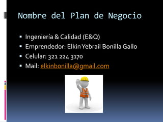 Nombre del Plan de Negocio

 Ingeniería & Calidad (E&Q)
 Emprendedor: Elkin Yebrail Bonilla Gallo
 Celular: 321 224 3170
 Mail: elkinbonilla@gmail.com
 