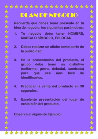 PLAN DE NEGOCIO
Recuerda que debes tener presente en tu
idea de negocio, los siguientes parámetros:
1.   Tu negocio debe tener NOMBRE,
     MARCA O SÍMBOLO, ESLOGAN.

2.   Debes realizar un afiche como parte de
     la publicidad

3.   En la presentación del producto, el
     grupo debe tener un distintivo
     (uniforme, gorra, delantal, camiseta)
     para     que    sea más     fácil de
     identificarlos.

4.   Practicar la venta del producto en 30
     segundos.

5.   Excelente presentación del lugar de
     exhibición del producto.


Observa el siguiente Ejemplo:
 