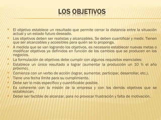    El objetivo establece un resultado que permite cerrar la distancia entre la situación
    actual y un estado futuro deseado.
   Los objetivos deben ser realistas y alcanzables. Se deben cuantificar y medir. Tienen
    que ser alcanzables y accesibles para quién se lo proponga.
   A medida que se van logrando los objetivos, es necesario establecer nuevas metas o
    modificar objetivos ya definidos en función de los cambios que se producen en los
    negocios.
   La formulación de objetivos debe cumplir con algunos requisitos esenciales:
   Establece un único resultado a lograr (aumentar la producción un 10 % el año
    próximo).
   Comienza con un verbo de acción (lograr, aumentar, participar, desarrollar, etc.).
   Tiene una fecha límite para su cumplimiento.
   Debe ser lo más específico y cuantificable posible.
   Es coherente con la misión de la empresa y con los demás objetivos que se
    establezcan.
   Deber ser factible de alcanzar, para no provocar frustración y falta de motivación.
 