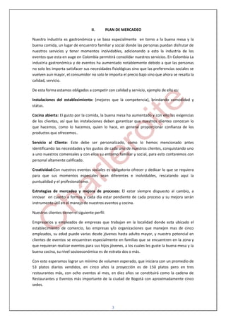 II.         PLAN DE MERCADEO

Nuestra industria es gastronómica y se basa especialmente en torno a la buena mesa y la
buena comida, un lugar de encuentro familiar y social donde las personas puedan disfrutar de
nuestros servicios y tener momentos inolvidables, adicionando a esto la industria de los
eventos que esta en auge en Colombia permitirá consolidar nuestros servicios. En Colombia La
industria gastronómica y de eventos ha aumentado notablemente debido a que las personas
no solo les importa satisfacer sus necesidades fisiológicas sino que las preferencias sociales se
vuelven aun mayor, el consumidor no solo le importa el precio bajo sino que ahora se resalta la
calidad, servicio.

De esta forma estamos obligados a competir con calidad y servicio, ejemplo de ello es:

Instalaciones del establecimiento: (mejores que la competencia), brindando comodidad y
status.

Cocina abierta: El gusto por la comida, la buena mesa ha aumentado y con ello las exigencias
de los clientes, así que las instalaciones deben garantizar que nuestros clientes conozcan lo
que hacemos, como lo hacemos, quien lo hace, en general proporcionar confianza de los
productos que ofrecemos..

Servicio al Cliente: Este debe ser personalizado, como lo hemos mencionado antes
identificando las necesidades y los gustos de cada uno de nuestros clientes, conquistando uno
a uno nuestros comensales y con ellos su entorno familiar y social, para esto contaremos con
personal altamente calificado.

Creatividad:Con nuestros eventos sociales es obligatorio ofrecer y dedicar lo que se requiera
para que sus momentos especiales sean diferentes e inolvidables, rescatando aquí la
puntualidad y el profesionalismo.

Estrategias de mercadeo y mejora de procesos: El estar siempre dispuesto al cambio, a
innovar en cuanto a formas y cada día estar pendiente de cada proceso y su mejora serán
instrumento útil en el manejo de nuestros eventos y cocina.

Nuestros clientes tienen el siguiente perfil:

Empresarios y empleados de empresas que trabajan en la localidad donde esta ubicado el
establecimiento de comercio, las empresas y/o organizaciones que manejen mas de cinco
empleados, su edad puede varias desde jóvenes hasta adulto mayor, y nuestro potencial en
clientes de eventos se encuentran especialmente en familias que se encuentren en la zona y
que requieran realizar eventos para sus hijos jóvenes, a los cuales les guste la buena mesa y la
buena cocina, su nivel socioeconómico es de estrato dos o más.

Con esto esperamos lograr un mínimo de volumen esperado, que iniciara con un promedio de
53 platos diarios vendidos, en cinco años la proyección es de 150 platos pero en tres
restaurantes más, con ocho eventos al mes, en diez años se constituirá como la cadena de
Restaurantes y Eventos más importante de la ciudad de Bogotá con aproximadamente cinco
sedes.




                                                   3
 