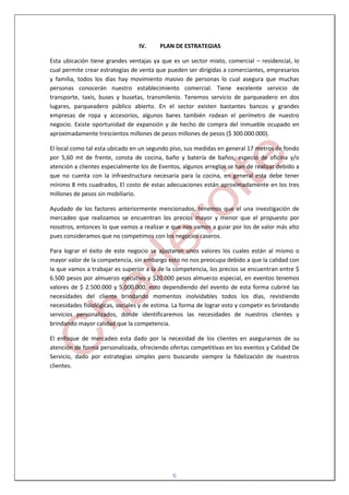 IV.     PLAN DE ESTRATEGIAS

Esta ubicación tiene grandes ventajas ya que es un sector mixto, comercial – residencial, lo
cual permite crear estrategias de venta que pueden ser dirigidas a comerciantes, empresarios
y familia, todos los días hay movimiento masivo de personas lo cual asegura que muchas
personas conocerán nuestro establecimiento comercial. Tiene excelente servicio de
transporte, taxis, buses y busetas, transmilenio. Tenemos servicio de parqueadero en dos
lugares, parqueadero público abierto. En el sector existen bastantes bancos y grandes
empresas de ropa y accesorios, algunos bares también rodean el perímetro de nuestro
negocio. Existe oportunidad de expansión y de hecho de compra del inmueble ocupado en
aproximadamente trescientos millones de pesos millones de pesos ($ 300.000.000).

El local como tal esta ubicado en un segundo piso, sus medidas en general 17 metros de fondo
por 5,60 mt de frente, consta de cocina, baño y batería de baños, especio de oficina y/o
atención a clientes especialmente los de Eventos, algunos arreglos se han de realizar debido a
que no cuenta con la infraestructura necesaria para la cocina, en general esta debe tener
mínimo 8 mts cuadrados, El costo de estas adecuaciones están aproximadamente en los tres
millones de pesos sin mobiliario.

Ayudado de los factores anteriormente mencionados, tenemos que el una investigación de
mercadeo que realizamos se encuentran los precios mayor y menor que el propuesto por
nosotros, entonces lo que vamos a realizar e que nos vamos a guiar por los de valor más alto
pues consideramos que no competimos con los negocios caseros.

Para lograr el éxito de este negocio se ajustaron unos valores los cuales están al mismo o
mayor valor de la competencia, sin embargo esto no nos preocupa debido a que la calidad con
la que vamos a trabajar es superior a la de la competencia, los precios se encuentran entre $
6.500 pesos por almuerzo ejecutivo y $20.000 pesos almuerzo especial, en eventos tenemos
valores de $ 2.500.000 y 5.000.000, esto dependiendo del evento de esta forma cubriré las
necesidades del cliente brindando momentos inolvidables todos los días, revistiendo
necesidades fisiológicas, sociales y de estima. La forma de lograr esto y competir es brindando
servicios personalizados, donde identificaremos las necesidades de nuestros clientes y
brindando mayor calidad que la competencia.

El enfoque de mercadeo esta dado por la necesidad de los clientes en asegurarnos de su
atención de forma personalizada, ofreciendo ofertas competitivas en los eventos y Calidad De
Servicio, dado por estrategias simples pero buscando siempre la fidelización de nuestros
clientes.




                                              6
 