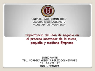 UNIVERSIDAD FERMIN TORO
       CABUDARE BARQUISIMETO
       FACULTAD DE INGENIERIA



 Importancia del Plan de negocio en
  el proceso innovador de la micro,
     pequeña y mediana Empresa



              INTEGRANTE
TSU. NORBELY YESENIA PEREZ COLMENAREZ
            C.I.: 20.472.192
            ING. MECANICA
 