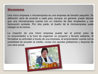 Microempresa

Una micro empresa o microempresa es una empresa de tamaño pequeño. Su
definición varía de acuerdo a cada país, aunque, en general, puede decirse
que una microempresa cuenta con un máximo de diez empleados y una
facturación acotada. Por otra parte, el dueño de la microempresa suele
trabajar en la misma.

La creación de una micro empresa puede ser el primer paso de
un emprendedor a la hora de organizar un proyecto y llevarlo adelante. Al
formalizar su actividad a través de una empresa, el emprendedor cuenta con la
posibilidad de acceder al crédito, contar con aportes jubilatorios y disponer de
una obra social.
 