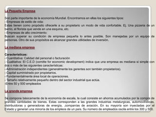 La Pequeña Empresa

Son parte importante de la economía Mundial. Encontramos en ellas los siguientes tipos:
- Empresas de estilo de vida:
Estas tienen como propósito ofrecerle a su propietario un modo de vida confortable. Ej. Una pizzeria de un
barrio, el florista que vende en una esquina, etc.
- Empresas de alto crecimiento:
Buscan superar su condición de empresa pequeña lo antes posible. Son manejadas por un equipo de
personas. Otro de sus propósitos es alcanzar grandes utilidades de inversión.

La mediana empresa

Características:
- Cuantitativa: Calidad del personal o facturación
- Cualitativa: El C.E.D (comitte for economic development) indica que una empresa es mediana si simple con
dos o más de las siguientes características:
- Administración independientes (generalmente los gerentes son también propietarios).
- Capital suministrado por propietarios.
- Fundamentalmente área local de operaciones.
- Tamaño relativamente pequeño dentro del sector industrial que actúa.
-Entre 50 y 500 empleados

La grande empresa

Se compone básicamente de la economía de escala, la cual consiste en ahorros acumulados por la compra de
grandes cantidades de bienes. Estas corresponden a las grandes industrias metalurgicas, automovilísticas,
distribuidoras y generadoras de energía, ,companías de aviación. En su mayoría son inyectadas por el
Estado y generan una minoría de los empleos de un país. Su número de empleados oscila entre los 300 y 500.
 