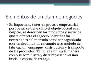 Elementos de un plan de negocios
• Es importante tener un proceso empresarial,
porque asi se tiene claro el objetivo, cual es el
negocio, se describen los productos y servicios
que te ofrecera el negocio, identifica las
necesidades del mercado como ser organizado
con los documentos en cuanto a su metodo de
fabricacion, empaque , distribucion y transporte
de los productos. También implica la manera
como se administra y distribuye la inversión
inicial o capital de trabajo.
 