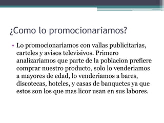 ¿Como lo promocionariamos?
• Lo promocionariamos con vallas publicitarias,
carteles y avisos televisivos. Primero
analizariamos que parte de la poblacion prefiere
comprar nuestro producto, solo lo venderiamos
a mayores de edad, lo venderiamos a bares,
discotecas, hoteles, y casas de banquetes ya que
estos son los que mas licor usan en sus labores.
 