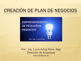 CREACIÓN DE PLAN DE NEGOCIOS

Por : Ing. Lucía Achig Riera. Mgs
Dirección de Empresas
www.disitech.ec

 