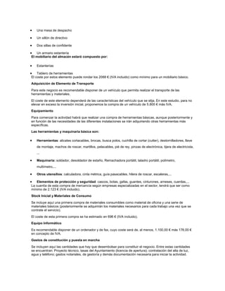 Una mesa de despacho
Un sillón de directivo
Dos sillas de confidente
Un armario estantería
El mobiliario del almacén estará compuesto por:
Estanterías
Tablero de herramientas
El coste por estos elemento puede rondar los 2088 € (IVA incluido) como mínimo para un mobiliario básico.
Adquisición de Elemento de Transporte
Para este negocio es recomendable disponer de un vehículo que permita realizar el transporte de las
herramientas y materiales.
El coste de este elemento dependerá de las características del vehículo que se elija. En este estudio, para no
elevar en exceso la inversión inicial, proponemos la compra de un vehículo de 5.800 € más IVA.
Equipamiento
Para comenzar la actividad habrá que realizar una compra de herramientas básicas, aunque posteriormente y
en función de las necesidades de las diferentes instalaciones se irán adquiriendo otras herramientas más
específicas.
Las herramientas y maquinaria básica son:
Herramientas: alicates cortacables, brocas, busca polos, cuchilla de cortar (cutter), destornilladores, llave
de montaje, machos de roscar, martillos, pelacables, pié de rey, pinzas de electrónica, tijera de electricista,
...
Maquinaria: soldador, desoldador de estaño, Remachadora portátil, taladro portátil, polímetro,
multímetro,...
Otros utensilios: calculadora, cinta métrica, guía pasacables, hilera de roscar, escaleras,...
Elementos de protección y seguridad: cascos, botas, gafas, guantes, cinturones, arneses, cuerdas,...
La cuantía de esta compra de mercancía según empresas especializadas en el sector, tendrá que ser como
mínimo de 2.123 € (IVA incluido).
Stock Inicial y Materiales de Consumo
Se incluye aquí una primera compra de materiales consumibles como material de oficina y una serie de
materiales básicos (posteriormente se adquirirán los materiales necesarios para cada trabajo una vez que se
contrate el servicio).
El coste de esta primera compra se ha estimado en 696 € (IVA incluido).
Equipo Informático
Es recomendable disponer de un ordenador y de fax, cuyo coste será de, al menos, 1.100,00 € más 176,00 €
en concepto de IVA.
Gastos de constitución y puesta en marcha
Se incluyen aquí las cantidades que hay que desembolsar para constituir el negocio. Entre estas cantidades
se encuentran: Proyecto técnico, tasas del Ayuntamiento (licencia de apertura); contratación del alta de luz,
agua y teléfono; gastos notariales, de gestoría y demás documentación necesaria para iniciar la actividad.

 