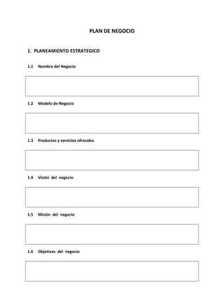 PLAN DE NEGOCIO
1. PLANEAMIENTO ESTRATEGICO
1.1

Nombre del Negocio

1.2

Modelo de Negocio

1.3

Productos y servicios ofrecidos

1.4

Visión del negocio

1.5

Misión del negocio

1.6

Objetivos del negocio

 