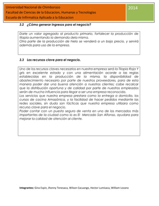 Universidad Nacional de Chimborazo
Facultad de Ciencias de la Educacion, Humanas y Tecnologias
Escuela de Infirmatica Aplicada a la Educacion

2014

3.2 ¿Cómo generar ingresos para el negocio?
Darle un valor agregado al producto primario, fortalecer la producción de
tilapia aumentando la demanda dela misma.
Otra parte de la producción de hielo se venderá a un bajo precio, y servirá
además para uso de la empresa.

3.3 Los recursos clave para el negocio.
Uno de los recursos claves necesarios en nuestra empresa será la Tilapia Roja Y
gris en excelente estado y con una alimentación acorde a las reglas
establecidas en la producción de la misma, la disponibilidad de
abastecimiento necesario por parte de nuestros proveedores, para de esta
manera poder dar una buena atención a nuestros clientes; cabe recalcar
que la distribución oportuna y de calidad por parte de nuestros empleados
serán de mucha influencia para llegar a ser una empresa reconocida.
Los servicios que nuestra empresa prestara como la entrega a domicilio, los
cursos de cocina Amazónica, y la facilidad de hacer pedidos mediante las
redes sociales, sin duda son tácticas que nuestra empresa utilizara como
recurso clave para el negocio.
Poder contar con un puesto seguro de venta en uno de los mercados más
importantes de la ciudad como lo es El Mercado San Alfonso, ayudara para
mejorar la calidad de atención al cliente.

Integrantes: Gina Espin, Jhonny Tenesaca, Wilson Cacuango, Hector Lumisaca, William Lozano

 