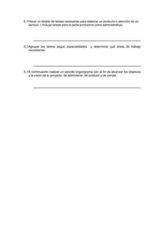 X.1Hacer un listado de tareas necesarias para elaborar un producto o atención de un
servicio. ( incluye tareas para la parte productiva como administrativa)
X.2Agrupar las tareas según especialidades y determinar qué áreas de trabajo
necesitarías.
X.3A continuación realizar un sencillo organigrama con el fin de alcanzar los objetivos
y la visión de tu proyecto, de administrar, de producir y de vender.
 