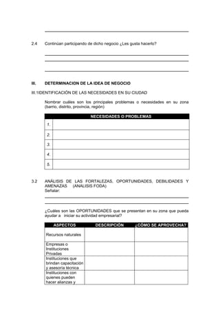 2.4 Continúan participando de dicho negocio ¿Les gusta hacerlo?
III. DETERMINACION DE LA IDEA DE NEGOCIO
III.1IDENTIFICACIÓN DE LAS NECESIDADES EN SU CIUDAD
Nombrar cuáles son los principales problemas o necesidades en su zona
(barrio, distrito, provincia, región)
NECESIDADES O PROBLEMAS
1.
2.
3.
4.
5.
3.2 ANÁLISIS DE LAS FORTALEZAS, OPORTUNIDADES, DEBILIDADES Y
AMENAZAS (ANALISIS FODA)
Señalar:
¿Cuáles son las OPORTUNIDADES que se presentan en su zona que pueda
ayudar a iniciar su actividad empresarial?
ASPECTOS DESCRIPCIÓN ¿CÓMO SE APROVECHA?
Recursos naturales
Empresas o
Instituciones
Privadas
Instituciones que
brindan capacitación
y asesoría técnica
Instituciones con
quienes pueden
hacer alianzas y
 