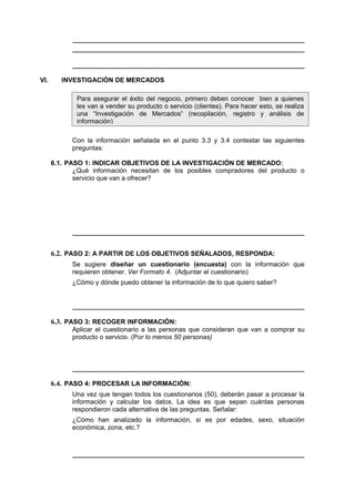 VI. INVESTIGACIÓN DE MERCADOS
Con la información señalada en el punto 3.3 y 3.4 contestar las siguientes
preguntas:
6.1. PASO 1: INDICAR OBJETIVOS DE LA INVESTIGACIÓN DE MERCADO:
¿Qué información necesitan de los posibles compradores del producto o
servicio que van a ofrecer?
6.2. PASO 2: A PARTIR DE LOS OBJETIVOS SEÑALADOS, RESPONDA:
Se sugiere diseñar un cuestionario (encuesta) con la información que
requieren obtener. Ver Formato 4. (Adjuntar el cuestionario)
¿Cómo y dónde puedo obtener la información de lo que quiero saber?
6.3. PASO 3: RECOGER INFORMACIÓN:
Aplicar el cuestionario a las personas que consideran que van a comprar su
producto o servicio. (Por lo menos 50 personas)
6.4. PASO 4: PROCESAR LA INFORMACIÓN:
Una vez que tengan todos los cuestionarios (50), deberán pasar a procesar la
información y calcular los datos. La idea es que sepan cuántas personas
respondieron cada alternativa de las preguntas. Señalar:
¿Cómo han analizado la información, si es por edades, sexo, situación
económica, zona, etc.?
Para asegurar el éxito del negocio, primero deben conocer bien a quienes
les van a vender su producto o servicio (clientes). Para hacer esto, se realiza
una “Investigación de Mercados” (recopilación, registro y análisis de
información)
 