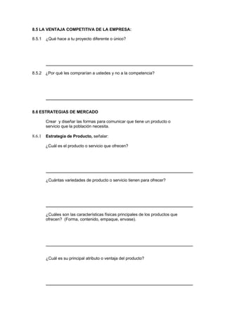 8.5 LA VENTAJA COMPETITIVA DE LA EMPRESA:
8.5.1 ¿Qué hace a tu proyecto diferente o único?
8.5.2 ¿Por qué les comprarían a ustedes y no a la competencia?
8.6 ESTRATEGIAS DE MERCADO
Crear y diseñar las formas para comunicar que tiene un producto o
servicio que la población necesita.
8.6.1 Estrategia de Producto, señalar:
¿Cuál es el producto o servicio que ofrecen?
¿Cuántas variedades de producto o servicio tienen para ofrecer?
¿Cuáles son las características físicas principales de los productos que
ofrecen? (Forma, contenido, empaque, envase).
¿Cuál es su principal atributo o ventaja del producto?
 