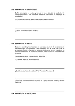 8.6.2 ESTRATEGIA DE DISTRIBUCIÓN
Definir estrategias de ventas, y formas de cómo distribuir el producto. Se
deberá responder a las siguientes preguntas para definir la estrategia de
distribución.
¿Cómo se distribuirá los productos y/o servicios a tus clientes?
¿Dónde están ubicados tus clientes?
8.6.3 ESTRATEGIA DE PRECIO
Debemos recordar y tener siempre en cuenta que el precio de la competencia
se usa única y exclusivamente como referencia, no se fija el precio de un
producto en función al precio de la competencia, sino, lo más importante es
considerar los costos de producción, es decir, saber cuánto me cuesta hacer el
producto.
Se deberá responder a las siguientes preguntas:
¿Cuál es el precio de la competencia?
¿Cuánto cuesta hacer tu producto? Ver Formato Nº 3 Anexo B
¿En cuánto podría incrementar el precio de tu producto para vender y obtener
ganancia?
8.6.4 ESTRATEGIA DE PROMOCIÓN
 