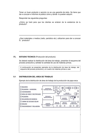 Tener un buen producto o servicio no es una garantía de éxito. Se tiene que
dar a conocer e informar al público cómo y dónde lo pueden adquirir.
Responder las siguientes preguntas:
¿Cómo se hará para que los clientes se enteren de la existencia de tu
producto?
¿Qué materiales o medios (radio, periódico etc.) utilizarían para dar a conocer
tu producto?
IX. ESTUDIO TECNICO (Producción del producto)
Se deberá realizar la distribución del área de trabajo, presentar el esquema del
proceso productivo y señalar la cantidad de uso de materias primas.
9.1 DISTRIBUCION DEL AREA DE TRABAJO
Ejemplo de la distribución de área de trabajo de la producción de papa seca.
Elabora un diseño similar al ejemplo anterior, según las características de tu
proyecto productivo.
A continuación se presentan ejemplos de la distribución de área de trabajo, del
esquema del proceso productivo y un cuadro de materias primas a usar.
 