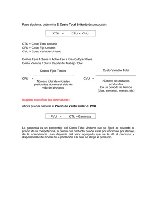 Paso siguiente, determina El Costo Total Unitario de producción:
CTU = Costo Total Unitario
CFU = Costo Fijo Unitario
CVU = Costo Variable Unitario
Costos Fijos Totales = Activo Fijo + Gastos Operativos
Costo Variable Total = Capital de Trabajo Total
CFU = CVU =
(sugiero especificar las abreviaturas)
Ahora puedes calcular el Precio de Venta Unitario: PVU
La ganancia es un porcentaje del Costo Total Unitario que se fijará de acuerdo al
precio de la competencia, el precio del producto puede estar por encima o por debajo
de la competencia, eso depende del valor agregado que se le dé al producto y
disponibilidad de dinero de la población a la cual se dirige el producto.
Costos Fijos Totales
Número total de unidades
producidas durante el ciclo de
vida del proyecto
Costo Variable Total
Número de unidades
producidas
En un periodo de tiempo
(días, semanas, meses, etc)
CTU = CFU + CVU
PVU = CTU + Ganancia
 
