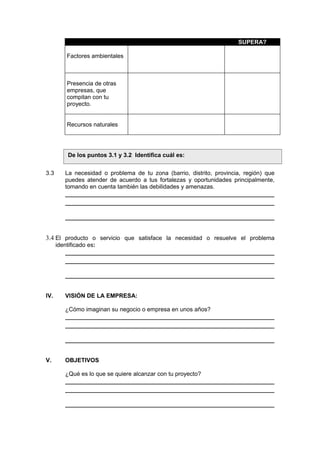 SUPERA?
Factores ambientales
Presencia de otras
empresas, que
compitan con tu
proyecto.
Recursos naturales
3.3 La necesidad o problema de tu zona (barrio, distrito, provincia, región) que
puedes atender de acuerdo a tus fortalezas y oportunidades principalmente,
tomando en cuenta también las debilidades y amenazas.
3.4 El producto o servicio que satisface la necesidad o resuelve el problema
identificado es:
IV. VISIÓN DE LA EMPRESA:
¿Cómo imaginan su negocio o empresa en unos años?
V. OBJETIVOS
¿Qué es lo que se quiere alcanzar con tu proyecto?
De los puntos 3.1 y 3.2 Identifica cuál es:
 