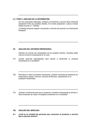 6.5. PASO 5. ANÁLISIS DE LA INFORMACIÓN:
Con las respuestas obtenidas, verifique si el producto o servicio tiene suficiente
aceptación entre sus posibles clientes. Si no tiene aceptación, vuelva a revisar
desde el punto 3.1. Señalar:
¿Cuántas personas aceptan el producto o servicio de acuerdo a la información
recogida?
VII. ANALISIS DEL ENTORNO EMPRESARIAL
Además de conocer las necesidades de tus posibles clientes, necesitas saber
cuál es el entorno empresarial en tu zona.
7.1. ¿Existe personal especializado para ayudar a desarrollar tu proyecto
empresarial en tu localidad?
7.2. Para llevar a cabo tu proyecto empresarial, ¿Existen empresas proveedoras de
maquinaria y equipo, insumos, recursos financieros, capacitación en tu
localidad? Nombrarlas.
7.3 ¿Existen condiciones para que tu proyecto o iniciativa empresarial se articule a
otras empresas de mayor envergadura existentes en tu localidad?
VIII. ANALISIS DEL MERCADO
8.1. ¿Cuál es la cantidad de personas que consumen el producto o servicio
que tu piensas ofrecer?
 