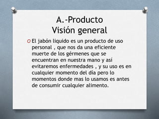 A.-Producto
Visión general
O El jabón liquido es un producto de uso
personal , que nos da una eficiente
muerte de los gérmenes que se
encuentran en nuestra mano y así
evitaremos enfermedades , y su uso es en
cualquier momento del día pero lo
momentos donde mas lo usamos es antes
de consumir cualquier alimento.
 