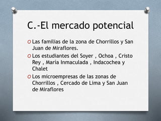 C.-El mercado potencial
O Las familias de la zona de Chorrillos y San
Juan de Miraflores.
O Los estudiantes del Soyer , Ochoa , Cristo
Rey , María Inmaculada , Indacochea y
Chalet
O Los microempresas de las zonas de
Chorrillos , Cercado de Lima y San Juan
de Miraflores
 