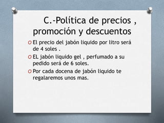 C.-Política de precios ,
promoción y descuentos
O El precio del jabón liquido por litro será
de 4 soles .
O EL jabón liquido gel , perfumado a su
pedido será de 6 soles.
O Por cada docena de jabón liquido te
regalaremos unos mas.
 