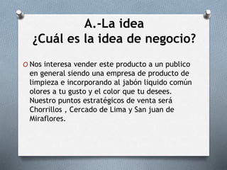 A.-La idea
¿Cuál es la idea de negocio?
O Nos interesa vender este producto a un publico
en general siendo una empresa de producto de
limpieza e incorporando al jabón liquido común
olores a tu gusto y el color que tu desees.
Nuestro puntos estratégicos de venta será
Chorrillos , Cercado de Lima y San juan de
Miraflores.
 
