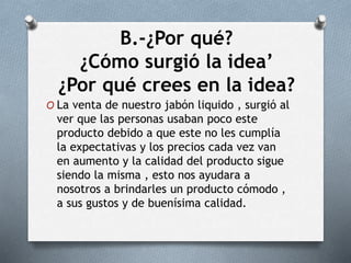 B.-¿Por qué?
¿Cómo surgió la idea’
¿Por qué crees en la idea?
O La venta de nuestro jabón liquido , surgió al
ver que las personas usaban poco este
producto debido a que este no les cumplía
la expectativas y los precios cada vez van
en aumento y la calidad del producto sigue
siendo la misma , esto nos ayudara a
nosotros a brindarles un producto cómodo ,
a sus gustos y de buenísima calidad.
 