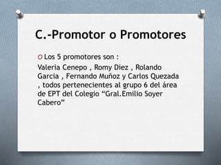 C.-Promotor o Promotores
O Los 5 promotores son :
Valeria Cenepo , Romy Diez , Rolando
Garcia , Fernando Muñoz y Carlos Quezada
, todos pertenecientes al grupo 6 del área
de EPT del Colegio “Gral.Emilio Soyer
Cabero”
 