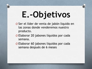 E.-Objetivos
O Ser el líder de venta de jabón liquido en
las zonas donde venderemos nuestro
producto.
O Elaborar 20 jabones líquidos por cada
semana.
O Elaborar 60 jabones líquidos por cada
semana después de 6 meses
 