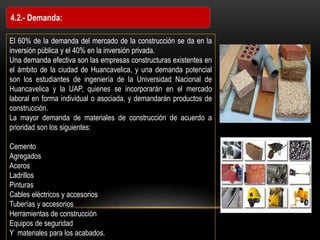 4.2.- Demanda:
El 60% de la demanda del mercado de la construcción se da en la
inversión pública y el 40% en la inversión privada.
Una demanda efectiva son las empresas constructuras existentes en
el ámbito de la ciudad de Huancavelica, y una demanda potencial
son los estudiantes de ingeniería de la Universidad Nacional de
Huancavelica y la UAP, quienes se incorporarán en el mercado
laboral en forma individual o asociada, y demandarán productos de
construcción.
La mayor demanda de materiales de construcción de acuerdo a
prioridad son los siguientes:
Cemento
Agregados
Aceros
Ladrillos
Pinturas
Cables eléctricos y accesorios
Tuberías y accesorios
Herramientas de construcción
Equipos de seguridad
Y materiales para los acabados.
 