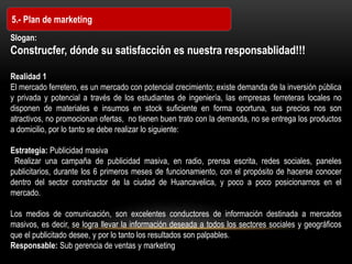 5.- Plan de marketing
Slogan:
Construcfer, dónde su satisfacción es nuestra responsablidad!!!
Realidad 1
El mercado ferretero, es un mercado con potencial crecimiento; existe demanda de la inversión pública
y privada y potencial a través de los estudiantes de ingeniería, las empresas ferreteras locales no
disponen de materiales e insumos en stock suficiente en forma oportuna, sus precios nos son
atractivos, no promocionan ofertas, no tienen buen trato con la demanda, no se entrega los productos
a domicilio, por lo tanto se debe realizar lo siguiente:
Estrategia: Publicidad masiva
Realizar una campaña de publicidad masiva, en radio, prensa escrita, redes sociales, paneles
publicitarios, durante los 6 primeros meses de funcionamiento, con el propósito de hacerse conocer
dentro del sector constructor de la ciudad de Huancavelica, y poco a poco posicionarnos en el
mercado.
Los medios de comunicación, son excelentes conductores de información destinada a mercados
masivos, es decir, se logra llevar la información deseada a todos los sectores sociales y geográficos
que el publicitado desee, y por lo tanto los resultados son palpables.
Responsable: Sub gerencia de ventas y marketing
 