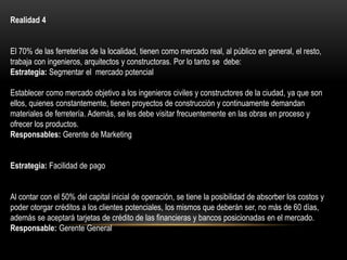 Realidad 4
El 70% de las ferreterías de la localidad, tienen como mercado real, al público en general, el resto,
trabaja con ingenieros, arquitectos y constructoras. Por lo tanto se debe:
Estrategia: Segmentar el mercado potencial
Establecer como mercado objetivo a los ingenieros civiles y constructores de la ciudad, ya que son
ellos, quienes constantemente, tienen proyectos de construcción y continuamente demandan
materiales de ferretería. Además, se les debe visitar frecuentemente en las obras en proceso y
ofrecer los productos.
Responsables: Gerente de Marketing
Estrategia: Facilidad de pago
Al contar con el 50% del capital inicial de operación, se tiene la posibilidad de absorber los costos y
poder otorgar créditos a los clientes potenciales, los mismos que deberán ser, no más de 60 días,
además se aceptará tarjetas de crédito de las financieras y bancos posicionadas en el mercado.
Responsable: Gerente General
 