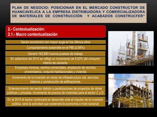 PLAN DE NEGOCIO: POSICIONAR EN EL MERCADO CONSTRUCTOR DE
HUANCAVELICA A LA EMPRESA DISTRIBUIDORA Y COMERCIALIZADORA
DE MATERIALES DE CONSTRUCCIÓN Y ACABADOS CONSTRUCFER”
Sector económico con mayor auge en los últimos años
Comportamiento sostenible en el PBI (2,68%)
Generó 162,800 nuevos puestos de trabajo
En setiembre del 2014 se reflejó un incremento de 6,93% del consumo
interno de cemento
Empresas mineras, centros comerciales, ampliación de recintos
universitarios, conjunto habitacionales y vivienda
Incremento de la inversión en obras de infraestructura vial, servicios
básicos y construcción de edificaciones
Enlentecimiento del sector debido a paralizaciones de proyectos de obras
públicas y privadas, incremento de precios de viviendas para el sector C y D
En el 2015 el sector continuará en desarrollo ante el impulso de la inversión
pública, será la actividad que sostendrá la economía a nivel nacional
2.- Contextualización:
2.1.- Macro contextualización
 
