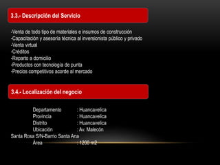 3.3.- Descripción del Servicio
3.4.- Localización del negocio
-Venta de todo tipo de materiales e insumos de construcción
-Capacitación y asesoría técnica al inversionista público y privado
-Venta virtual
-Créditos
-Reparto a domicilio
-Productos con tecnología de punta
-Precios competitivos acorde al mercado
Departamento : Huancavelica
Provincia : Huancavelica
Distrito : Huancavelica
Ubicación : Av. Malecón
Santa Rosa S/N-Barrio Santa Ana
Área : 1200 m2
 