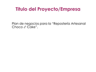 Titulo del Proyecto/Empresa
Plan de negocios para la “Repostería Artesanal
Choco C Cake”.
 