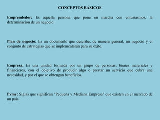 CONCEPTOS BÁSICOS
Emprendedor: Es aquella persona que pone en marcha con entusiasmos, la
determinación de un negocio.
Plan de negocio: Es un documento que describe, de manera general, un negocio y el
conjunto de estrategias que se implementarán para su éxito.
Empresa: Es una unidad formada por un grupo de personas, bienes materiales y
financieros, con el objetivo de producir algo o prestar un servicio que cubra una
necesidad, y por el que se obtengan beneficios.
Pyme: Siglas que significan "Pequeña y Mediana Empresa" que existen en el mercado de
un país.
 