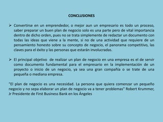 CONCLUSIONES
 Convertirse en un emprendedor, o mejor aun un empresario es todo un proceso,
saber preparar un buen plan de negocio solo es una parte pero de vital importancia
dentro de dicho orden, pues no se trata simplemente de redactar un documento con
todas las ideas que viene a la mente, si no de una actividad que requiere de un
pensamiento honesto sobre su concepto de negocio, el panorama competitivo, las
claves para el éxito y las personas que estarán involucradas.
 El principal objetivo de realizar un plan de negocio en una empresa es el de servir
como documento fundamental para el empresario en la implementación de un
proyecto o inicio de un negocio, ya sea una gran compañía o se trate de una
pequeña o mediana empresa.
"El plan de negocio es una necesidad. La persona que quiera comenzar un pequeño
negocio y no sepa elaborar un plan de negocio va a tener problemas" Robert Krummer,
Jr Presidente de First Business Bank en los Ángeles
 
