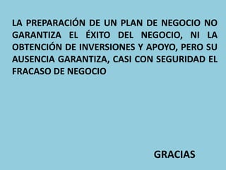 LA PREPARACIÓN DE UN PLAN DE NEGOCIO NO
GARANTIZA EL ÉXITO DEL NEGOCIO, NI LA
OBTENCIÓN DE INVERSIONES Y APOYO, PERO SU
AUSENCIA GARANTIZA, CASI CON SEGURIDAD EL
FRACASO DE NEGOCIO
GRACIAS
 