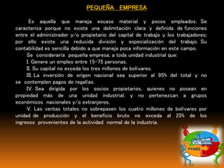 PEQUEÑA EMPRESA
Es aquella que maneja escaso material y pocos empleados. Se
caracteriza porque no existe una delimitación clara y definida de funciones
entre el administrador y/o propietario del capital de trabajo y los trabajadores;
por ello existe una reducida división y especialización del trabajo. Su
contabilidad es sencilla debido a que maneja poca información en este campo.
Se consideraría pequeña empresa, a toda unidad industrial que:
I. Genere un empleo entre 15-75 personas.
II. Su capital no exceda los tres millones de bolívares.
III. La inversión de origen nacional sea superior al 95% del total y no
se contemplen pagos de regalías.
IV. Sea dirigida por los socios propietarios, quienes no posean en
propiedad más de una unidad industrial, y no pertenezcan a grupos
económicos nacionales y/o extranjeros.
V. Las ventas totales no sobrepasen los cuatro millones de bolívares por
unidad de producción y el beneficio bruto no exceda al 25% de los
ingresos provenientes de la actividad normal de la industria.
 