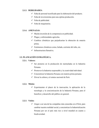 2.1.3. DEBILIDADES:
 Falta de personal tecnificado para la elaboración del producto.
 Falta de inversionistas para una optima producción.
 Falta de publicidad.
 Falta de maquinarias.
2.1.4. AMENAZAS:
 Mucha inversión de la competencia en publicidad.
 Plagas y enfermedades agrícolas.
 Cambios climáticos que perjudicarían la obtención de materia
prima.
 Fenómenos climáticos como, helada, corriente del niño, etc.
 Infraestructura llamativa.
2.2. PLANEACIÓN ESTRATÉGICA.
2.2.1. Valores:
 Ser pioneros en la producción de mermeladas en la Industria
Peruana.
 Promover la Industria responsable y la creatividad individual.
 Concientizar la Industria Peruana con materia prima peruana.
 Elevar la cultura y el estatus nacional de Perú.
2.2.2. Misión:
 Experimentar el placer de la innovación, la aplicación de la
tecnología y la concientización de la Industria Peruana, para el
beneficio y desarrollo del público en general.
2.2.3. Visión:
 Llegar a ser una de las compañías más conocidas en el Perú, para
cambiar nuestra realidad social y concientizar la Industrialización
Peruana por ser el país más rico a nivel mundial en cuanto a
biodiversidad.
 
