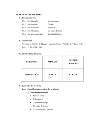 IV.PLAN DE OPERACIONES:
4.1.Tipo de empresa.
4.1.1. Por el tamaño : Microempresa.
4.1.2. Por el capital : Privada.
4.1.3. Por la actividad : Provincial.
4.1.4. Por el beneficio : Sin ánimo de lucro.
4.1.5. Por la forma jurídica : Sociedad Colectiva
4.2.Localización.
Provincia y Distrito de Huaraz - Ancash, Centro Poblado de Villasol 310.
Telf.: +51 961 - 514 – 680
4.3.Distribución del espacio.
EMBASADO AMASADO
QUEMAR
CHANCACA
DISTRIBUCIÓN RAYAR COCINA
4.4.Desarrollo del producto.
4.4.1. Especificaciones técnicas del producto:
a) Materiales empleados:
 Perol de cobre
 2 Rayadores
 2 Peladores de papa
 Un metro de tocuyo
 3 Lavatorios para almidón
 