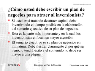 Elaborando un Plan de Negocios Diapositiva 35 de 193SmallBizU
™
BOSQUEJO DEL CURSO
¿Cómo usted debe escribir un plan de
negocios para atraer al inversionista?
 Si usted está tratando de atraer capital, debe
invertir todo el tiempo posible en la elaboración
del sumario ejecutivo de su plan de negocios.
 Esta es la parte más importante y en la cual los
inversionistas enfocan su mayor atención.
 El sumario ejecutivo es su plan de negocios en
miniatura. Debe ilustrar claramente el por qué su
negocio tendrá éxito y el contenido no debe ser
mayor a una página.
 