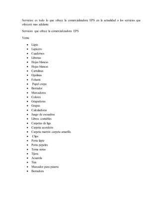 Servicios: es todo lo que ofrece la comercializadora EPS en la actualidad o los servicios que
ofrecerá mas adelante
Servicios que ofrece la comercializadora EPS
Venta
 Lápiz
 Lapicero
 Cuadernos
 Libretas
 Hojas blancas
 Hojas blancas
 Cartulinas
 Opalinas
 Fohami
 Papel crepe
 Borrador
 Marcadores
 Colores
 Grapadoras
 Grapas
 Calculadoras
 Juago de escuadras
 Libros contables
 Carpetas de liga
 Carpeta acordeón
 Carpeta marrón carpeta amarilla
 Clips
 Porta lápiz
 Porta pepeles
 Toma notas
 Tijera
 Acuarela
 Tiza
 Marcador para pizarra
 Borradora
 