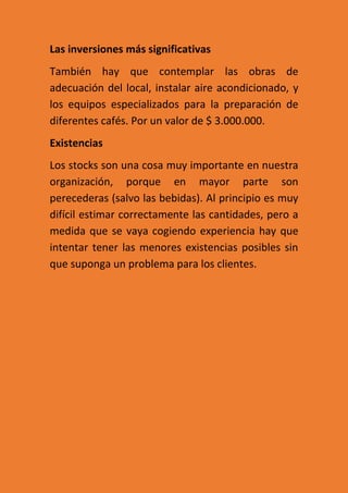 Las inversiones más significativas
También hay que contemplar las obras de
adecuación del local, instalar aire acondicionado, y
los equipos especializados para la preparación de
diferentes cafés. Por un valor de $ 3.000.000.
Existencias
Los stocks son una cosa muy importante en nuestra
organización, porque en mayor parte son
perecederas (salvo las bebidas). Al principio es muy
difícil estimar correctamente las cantidades, pero a
medida que se vaya cogiendo experiencia hay que
intentar tener las menores existencias posibles sin
que suponga un problema para los clientes.
 