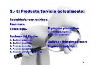 2.2.-- El Producto/Servicio actualmente:El Producto/Servicio actualmente:
NecesidadesNecesidades que satisface.que satisface.
Funciones.Funciones.
Tecnología.Tecnología. El proceso productivo:El proceso productivo:
1.1.-- Tecnología de proceso.Tecnología de proceso.
2.2.-- Procesos productivos.Procesos productivos.
4
FactoresFactores del Precio:del Precio:
11..-- Costes de producciónCostes de producción
22..-- Costes de desarrollo.Costes de desarrollo.
33..-- Precio de mercado.Precio de mercado.
44..-- Precio de competencia.Precio de competencia.
55..-- Evolución prevista de los precios.Evolución prevista de los precios.
2.2.-- Procesos productivos.Procesos productivos.
Calidad ; Homologaciones;Calidad ; Homologaciones;
Propiedad Industrial.Propiedad Industrial.
 