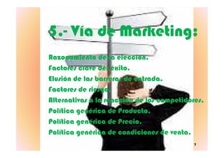 5.5.-- Vía de Marketing:Vía de Marketing:
Razonamiento de la elección.Razonamiento de la elección.
Factores clave del éxito.Factores clave del éxito.
Elusión de las barreras de entrada.Elusión de las barreras de entrada.
7
Elusión de las barreras de entrada.Elusión de las barreras de entrada.
Factores de riesgo.Factores de riesgo.
Alternativas a la reacción de los competidores.Alternativas a la reacción de los competidores.
Política genérica de Producto.Política genérica de Producto.
Política genérica de Precio.Política genérica de Precio.
Política genérica de condiciones de venta.Política genérica de condiciones de venta.
 