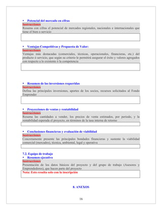 • Potencial del mercado en cifras
Instrucciones
Resuma con cifras el potencial de mercados regionales, nacionales e internacionales que
tiene el bien o servicio



• Ventajas Competitivas y Propuesta de Valor:
Instrucciones
Ventajas más destacadas (comerciales, técnicas, operacionales, financieras, etc.) del
producto ó servicio, que según su criterio le permitirá asegurar el éxito y valores agregados
con respecto a lo existente ó la competencia




• Resumen de las inversiones requeridas
Instrucciones
Defina las principales inversiones, aportes de los socios, recursos solicitados al Fondo
Emprender



• Proyecciones de ventas y rentabilidad
Instrucciones
Resuma las cantidades a vender, los precios de venta estimados, por periodo, y la
rentabilidad esperada el proyecto, en términos de la tasa interna de retorno


• Conclusiones financieras y evaluación de viabilidad
Instrucciones
Concretamente presente las principales bondades financieras y sustente la viabilidad
comercial (mercados), técnica, ambiental, legal y operativa


7.2. Equipo de trabajo
• Resumen ejecutivo
Instrucciones
Presentación de los datos básicos del proyecto y del grupo de trabajo (Asesores y
Emprendedores), que hacen parte del proyecto
Nota: Esto resulta solo con la inscripción



                                       8. ANEXOS


                                             16
 