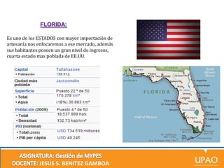 FLORIDA:
Es uno de los ESTADOS con mayor importación de
artesanía nos enfocaremos a ese mercado, además
sus habitantes poseen un gran nivel de ingresos,
cuarta estado mas poblada de EE.UU.

JESUS S. BENITEZ GAMBOA

 